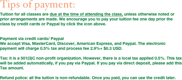 Tips of payment: 
Tuition for all classes are due at the time of attending the class, unless otherwise noted or prior arrangements are made. We encourage you to pay your tuition fee one day prior the class by credit cards or Paypal by click the icon above.


Payment via credit cards/ Paypal
We accept Visa, MasterCard, Discover, American Express, and Paypal. The electronic payment will charge 0.5% tax and process fee 2.9%+ $0.3 USD. 

Tax: it is a 501(3)C non-profit organization. However, there is a local tax applied 0.5%. This tax will be added automatically, if you pay via Paypal. If you pay via direct deposit, please add this Tax amount. 

Refund police: all the tuition is non-refundable. Once you paid, you can use the credit later. 